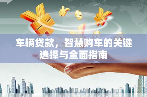 邱县车辆贷款，智慧购车的关键选择与全面指南
