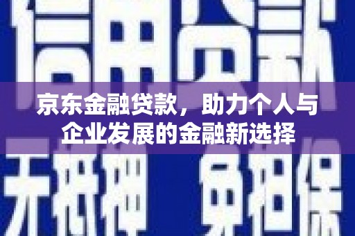 邱县京东金融贷款，助力个人与企业发展的金融新选择