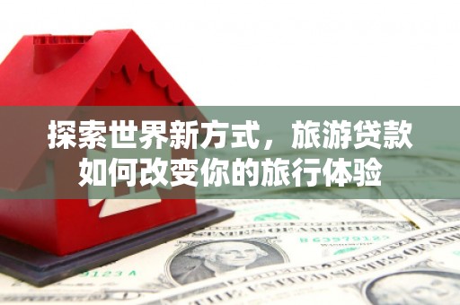 邱县探索世界新方式，旅游贷款如何改变你的旅行体验
